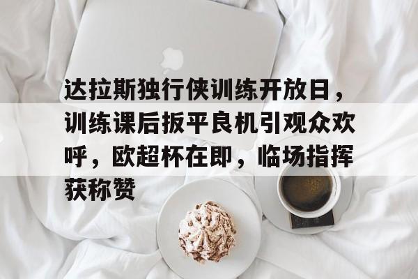 达拉斯独行侠训练开放日,训练课后扳平良机引观众欢呼,欧超杯在即,临场指挥获称赞的简单介绍 达拉斯独行侠训练开放日,训练课后扳平良机引观众欢呼,欧超杯在即,临场指挥获称赞的简单介绍